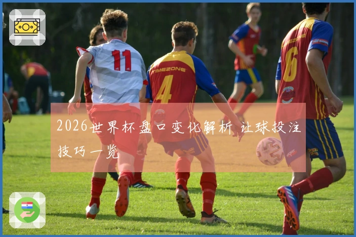 2026世界杯盘口变化解析 让球投注技巧一览