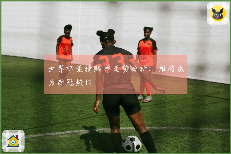 世界杯竞猜赔率走势分析：谁将成为夺冠热门