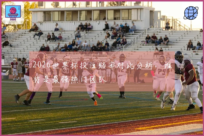 2026世界杯投注赔率对比分析，谁将是最强热门团队