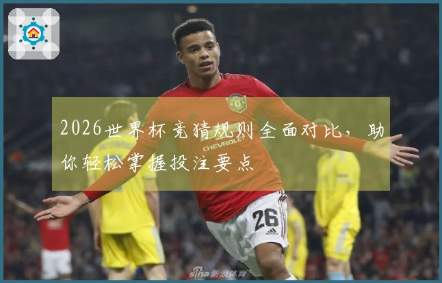 2026世界杯竞猜规则全面对比，助你轻松掌握投注要点