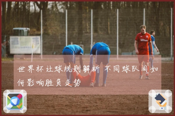 世界杯让球规则解析 不同球队间如何影响胜负走势
